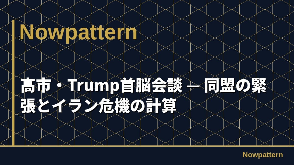 高市・Trump首脳会談 — 同盟の緊張とイラン危機の計算